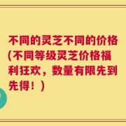 不同的灵芝不同的价格(不同等级灵芝价格福利狂欢，数量有限先到先得！)