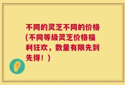 不同的灵芝不同的价格(不同等级灵芝价格福利狂欢，数量有限先到先得！)