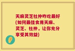 天麻灵芝杜仲咋吃最好(如何最佳食用天麻、灵芝、杜仲，让你充分享受其效益)