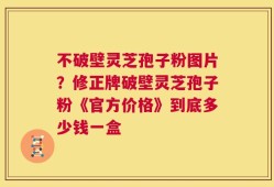 不破壁灵芝孢子粉图片？修正牌破壁灵芝孢子粉《官方价格》到底多少钱一盒