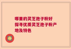 哪里的灵芝孢子粉好 探寻优质灵芝孢子粉产地及特色
