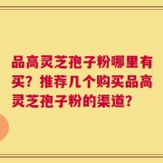 品高灵芝孢子粉哪里有买？推荐几个购买品高灵芝孢子粉的渠道？