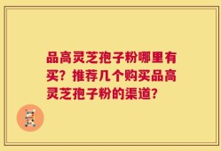 品高灵芝孢子粉哪里有买？推荐几个购买品高灵芝孢子粉的渠道？