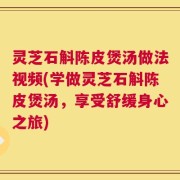 灵芝石斛陈皮煲汤做法视频(学做灵芝石斛陈皮煲汤，享受舒缓身心之旅)