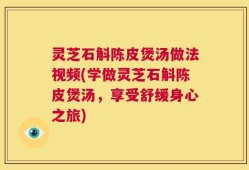 灵芝石斛陈皮煲汤做法视频(学做灵芝石斛陈皮煲汤，享受舒缓身心之旅)