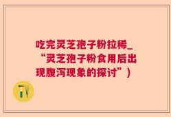 吃完灵芝孢子粉拉稀_“灵芝孢子粉食用后出现腹泻现象的探讨”)