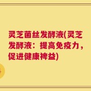 灵芝菌丝发酵液(灵芝发酵液：提高免疫力，促进健康裨益)