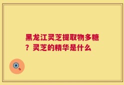 黑龙江灵芝提取物多糖？灵芝的精华是什么