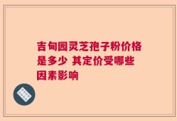吉甸园灵芝孢子粉价格是多少 其定价受哪些因素影响