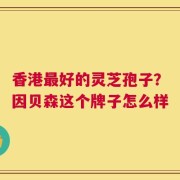香港最好的灵芝孢子？因贝森这个牌子怎么样