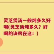 灵芝煲汤一般炖多久好喝(灵芝汤炖多久？好喝的诀窍在这！)