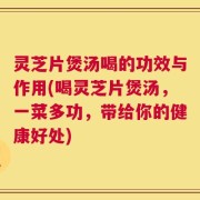 灵芝片煲汤喝的功效与作用(喝灵芝片煲汤，一菜多功，带给你的健康好处)