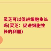 灵芝可以促进细胞生长吗(灵芝：促进细胞生长的利器)