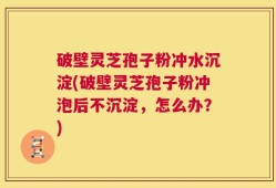 破壁灵芝孢子粉冲水沉淀(破壁灵芝孢子粉冲泡后不沉淀，怎么办？)