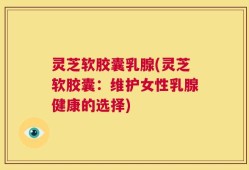 灵芝软胶囊乳腺(灵芝软胶囊：维护女性乳腺健康的选择)