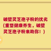 破壁灵芝孢子粉的优劣(重塑健康养生，破壁灵芝孢子粉来助你！)