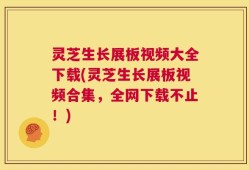 灵芝生长展板视频大全下载(灵芝生长展板视频合集，全网下载不止！)