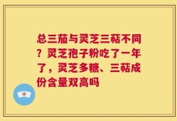 总三茄与灵芝三萜不同？灵芝孢子粉吃了一年了，灵芝多糖、三萜成份含量双高吗