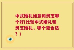 中式婚礼如意和灵芝哪个好(比较中式婚礼和灵芝婚礼，哪个更合适？)