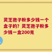 灵芝孢子粉多少钱一个盒子的？灵芝孢子粉多少钱一盒200克