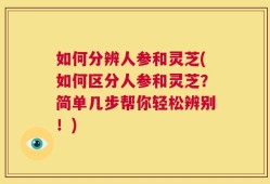 如何分辨人参和灵芝(如何区分人参和灵芝？简单几步帮你轻松辨别！)
