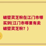破壁灵芝粉在江门市哪买到(江门市哪里有卖破壁灵芝粉？)
