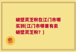 破壁灵芝粉在江门市哪买到(江门市哪里有卖破壁灵芝粉？)