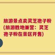 旅游景点卖灵芝孢子粉(旅游胜地兼营：灵芝孢子粉在景区开售)