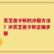 灵芝孢子粉的冲服方法？冲灵芝孢子粉正确步骤