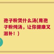 孢子粉煲什么汤(用孢子粉炖汤，让你健康又滋补！)