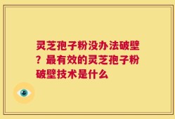 灵芝孢子粉没办法破壁？最有效的灵芝孢子粉破壁技术是什么