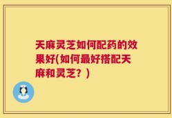 天麻灵芝如何配药的效果好(如何最好搭配天麻和灵芝？)