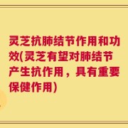 灵芝抗肺结节作用和功效(灵芝有望对肺结节产生抗作用，具有重要保健作用)
