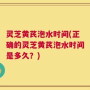 灵芝黄芪泡水时间(正确的灵芝黄芪泡水时间是多久？)