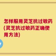 怎样服用灵芝抗过敏药(灵芝抗过敏药正确使用方法)