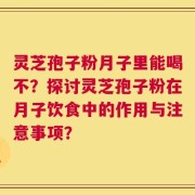 灵芝孢子粉月子里能喝不？探讨灵芝孢子粉在月子饮食中的作用与注意事项？