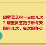 破壁灵芝粉一日吃几次？破壁灵芝孢子粉每天服用几次，每次服多少
