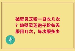 破壁灵芝粉一日吃几次？破壁灵芝孢子粉每天服用几次，每次服多少