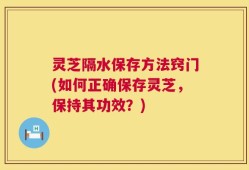 灵芝隔水保存方法窍门(如何正确保存灵芝，保持其功效？)