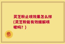 灵芝粉止咳效果怎么样(灵芝粉能有效缓解咳嗽吗？)