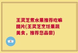 王灵芝煮水果推荐吃嘛图片(王灵芝烹饪果蔬美食，推荐您品尝)
