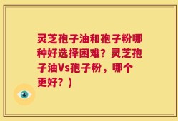 灵芝孢子油和孢子粉哪种好选择困难？灵芝孢子油Vs孢子粉，哪个更好？)