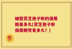 破壁灵芝孢子粉的保质期是多久(灵芝孢子粉保质期究竟多久？)