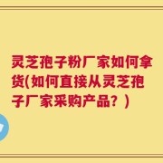 灵芝孢子粉厂家如何拿货(如何直接从灵芝孢子厂家采购产品？)