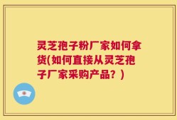 灵芝孢子粉厂家如何拿货(如何直接从灵芝孢子厂家采购产品？)