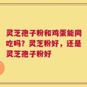 灵芝孢子粉和鸡蛋能同吃吗？灵芝粉好，还是灵芝孢子粉好