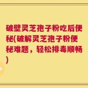 破壁灵芝孢子粉吃后便秘(破解灵芝孢子粉便秘难题，轻松排毒顺畅)