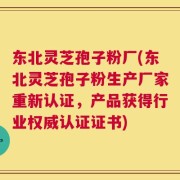 东北灵芝孢子粉厂(东北灵芝孢子粉生产厂家重新认证，产品获得行业权威认证证书)