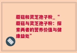 蘑菇和灵芝孢子粉_“蘑菇与灵芝孢子粉：探索两者的营养价值与健康益处”