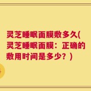 灵芝睡眠面膜敷多久(灵芝睡眠面膜：正确的敷用时间是多少？)